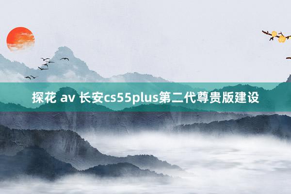 探花 av 长安cs55plus第二代尊贵版建设