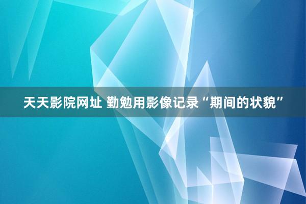 天天影院网址 勤勉用影像记录“期间的状貌”