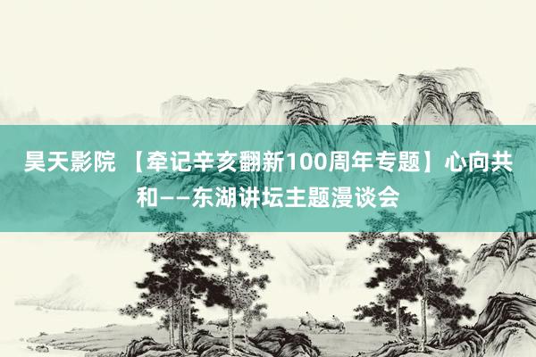 昊天影院 【牵记辛亥翻新100周年专题】心向共和——东湖讲坛主题漫谈会