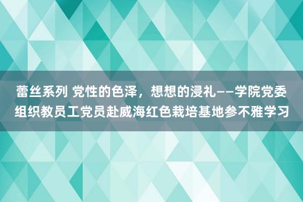 蕾丝系列 党性的色泽，想想的浸礼——学院党委组织教员工党员赴威海红色栽培基地参不雅学习