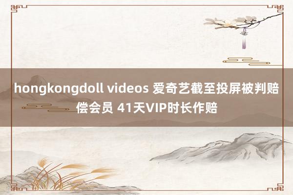 hongkongdoll videos 爱奇艺截至投屏被判赔偿会员 41天VIP时长作赔