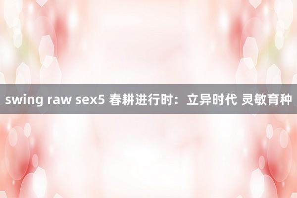 swing raw sex5 春耕进行时：立异时代 灵敏育种